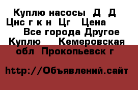 Куплю насосы 1Д, Д, Цнс(г,к,н) Цг › Цена ­ 10 000 - Все города Другое » Куплю   . Кемеровская обл.,Прокопьевск г.